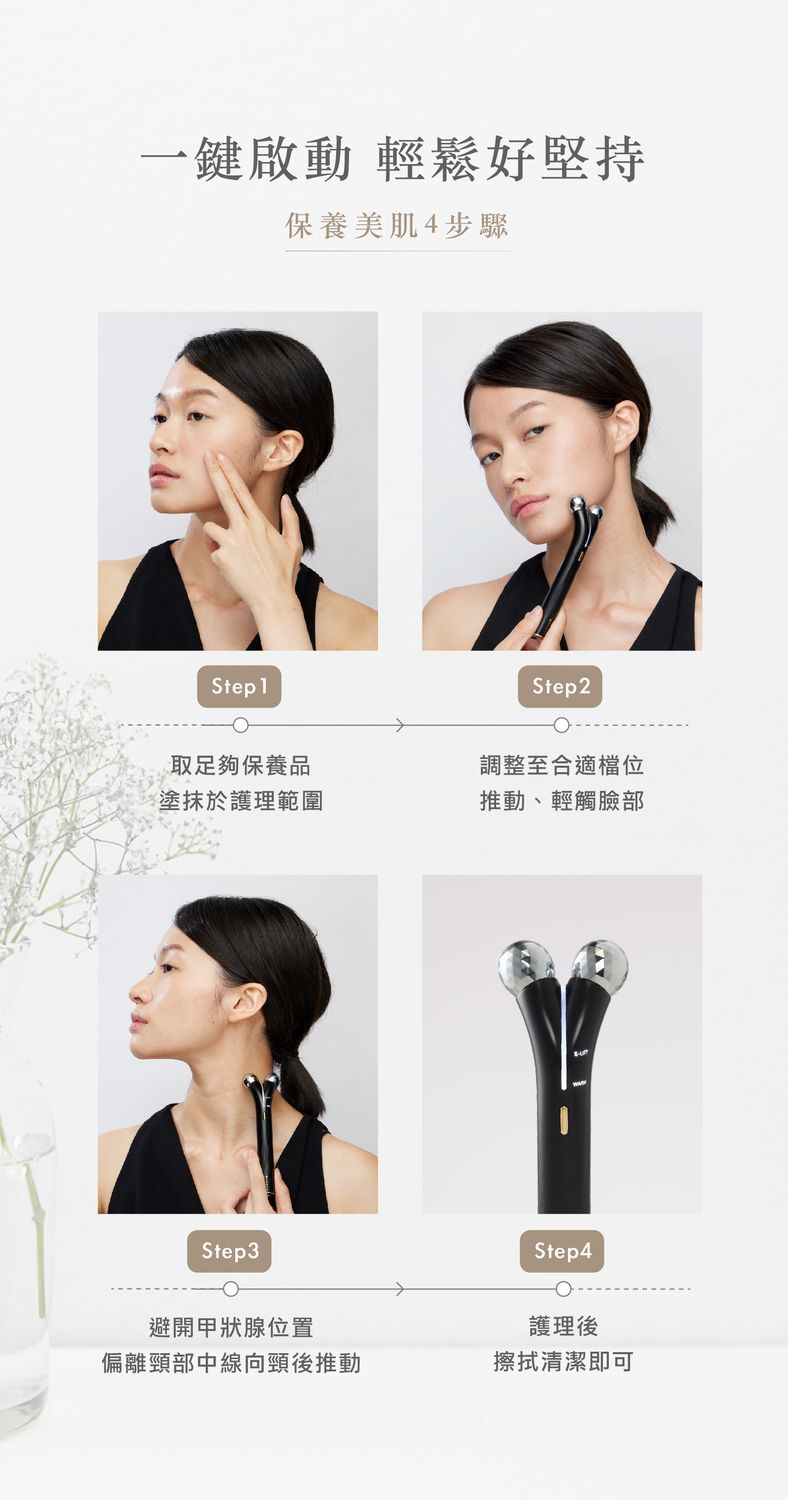 一鍵啟動 輕鬆好堅持保養美肌4步驟Step1Step2取足夠保養品調整至合適檔位塗抹於護理範圍推動、輕觸臉部Step3Step4護理後避開甲狀腺位置偏離頸部中線向頸後推動擦拭清潔即可