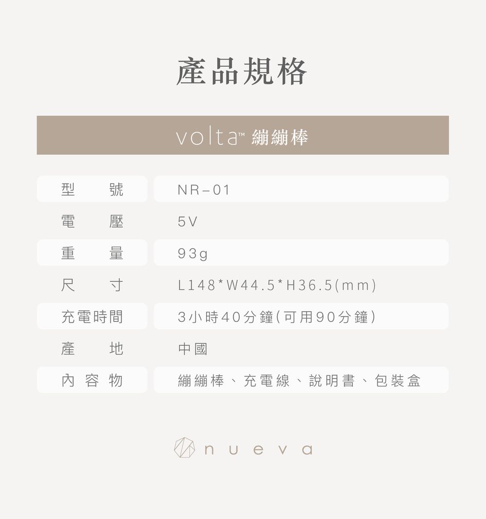產品規格volta™ 繃繃棒刑 號 壓NR-015V93gpL148 * W44.5*H36.5(mm)3小時40分鐘(可用90分鐘)尺寸充電時間產 中國 容 物繃繃棒、充電線、說明書、包裝盒 nueva