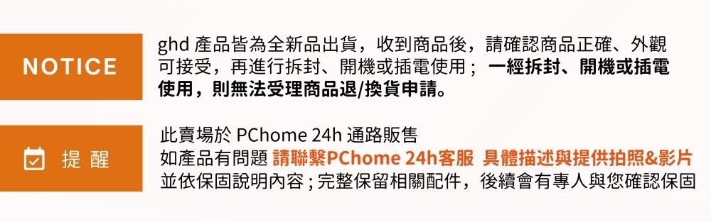 ghd 產品皆為全新品出貨,收到商品後,請確認商品正確、外觀NOTICE可接受,再進行拆封、開機或插電使用;一經拆封、開機或插電使用,則無法受理商品退/換貨申請。提醒此賣場 PChome 24h 通路販售如產品有問題 請聯繫PChome 24h客服 具體描述與提供拍照&影片並依保固說明內容;完整保留相關配件,後續會有專人與您確認保固