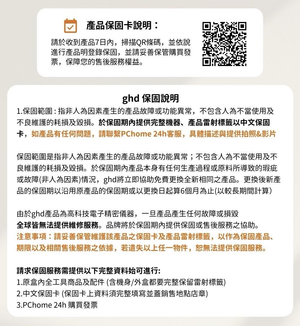 產品保固卡說明:請於收到產品7日內,掃描QR條碼,並依說進行產品明登錄保固,並請妥善保管購買發票,保障您的售後服務權益。ghd 保固說明1.保固範圍:指非人為因素產生的產品故障或功能異常,不包含人為不當使用及不良維護的耗損及毀損。於保固期內提供完整機器、產品雷射標籤以中文保固卡,如產品有任何問題,請聯繫PChome 24h客服,具體描述與提供拍照&影片保固範圍是指非人為因素產生的產品故障或功能異常;不包含人為不當使用及不良維護的耗損及毀損。於保固期內產品本身有任何生產過程或原料所導致的瑕疵或故障(非人為因素)情況,ghd立即協助免費更換全新相同之產品。更換後新產品的保固期以沿用原產品的保固期或以更換日起算6個月為止(以較長期間計算)由於ghd產品為高科技電子精密儀器,一旦產品產生任何故障或損毀全球皆無法提供維修服務。品牌將於保固期內提供保固或售後服務之協助。注意事項:請妥善保管維護該產品之保固卡及產品雷射標籤,以作為保固產品、期限以及相關售後服務之依據,若以上任一物件,恕無法提供保固服務。請求保固服務需提供以下完整資料始可進行:1.原盒內全工具商品及配件(含機身/外盒都要完整保留雷射標籤)2.中文保固卡 (保固卡上資料須完整填寫並蓋銷售地點店章)3.PChome 24h 購買發票