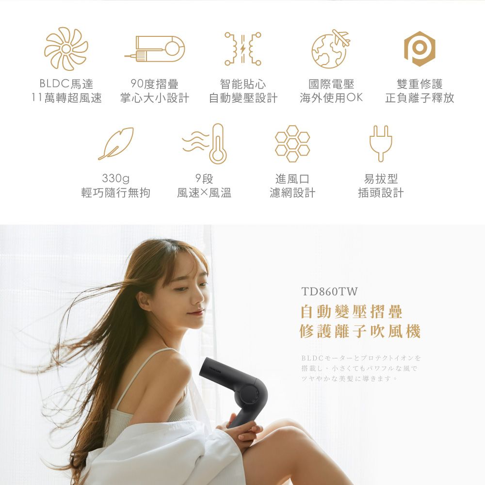 BLDC馬達0度摺疊智能貼心國際電壓雙重修護11萬轉超風速掌心大小設計自動變壓設計海外使用OK正負離子釋放330gp9段進風口易輕巧隨行無拘風速風濾網設計插頭設計TD860TW自動變壓摺疊修護離子吹風機BLDC壬亻搭載し、小さくてもパワフルな風でツヤやかな美髪に導きます。