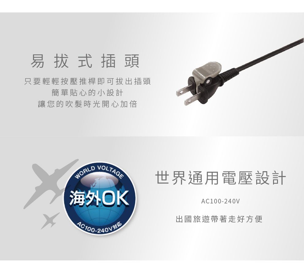 易式插頭只要輕輕按壓推桿即可拔出插頭簡單貼心的小設計讓您的吹髮時光開心加倍VOLTAGE世界通用電壓設計WORLD海外OKAC100-240V出國旅遊帶著走好方便AC100-240V