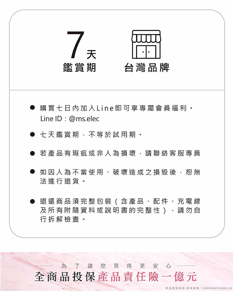 7天鑑賞期台灣品牌 購買七日內加入Line即可享專屬會員福利。Line ID:@ms.elec● 七天鑑賞期,不等於試用期。● 若產品有瑕疵或非人為損壞,請聯絡客服專員● 如因人為不當使用、破壞造成之損毀後,恕無法進行退貨。● 退還商品須完整包裝(含產品、配件、充電線及所有附隨資料或說明書的完整性),請勿自行拆解檢查。為了讓您買得更安心全商品投保產品責任險一億元新光物保號碼:130206AKP0000416