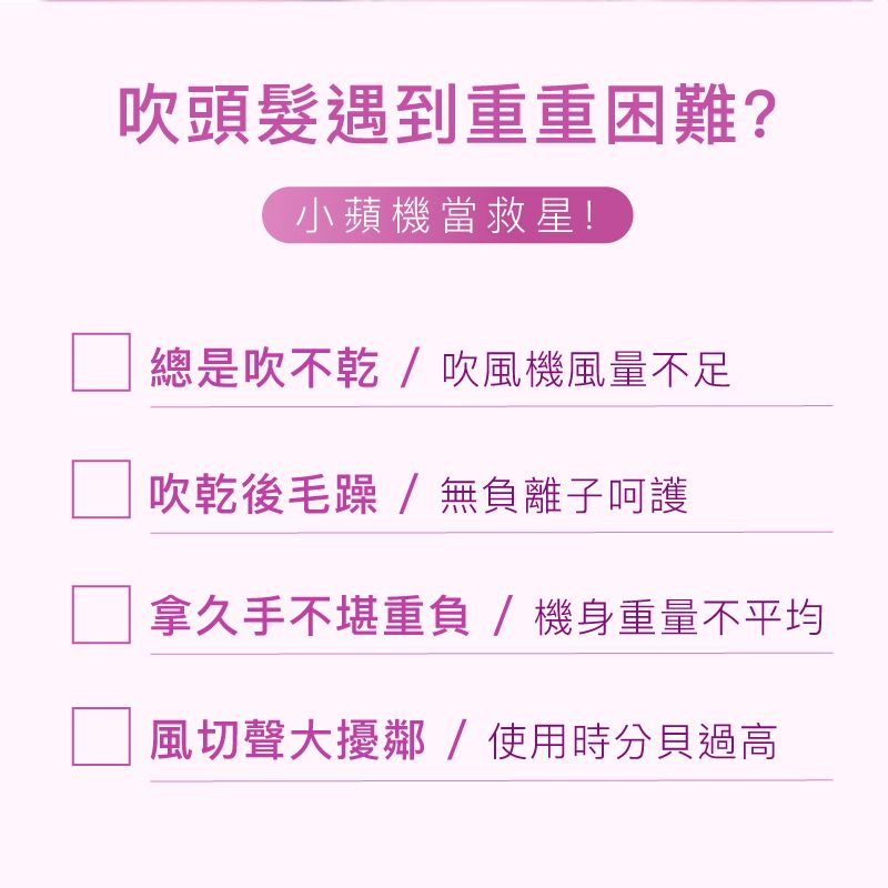 吹頭髮遇到重重困難?小蘋機當救星!總是吹不乾/吹風機風量不足吹乾後毛躁/無負離子呵護拿久手不堪重負/機身重量不平均風切聲大擾鄰/使用時分貝過高