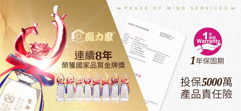 = PEACE OF MIND SERVICES =責任魔力家 連續8榮獲國家品質金牌獎年Warranty1年保固期投保5000萬產品責任險