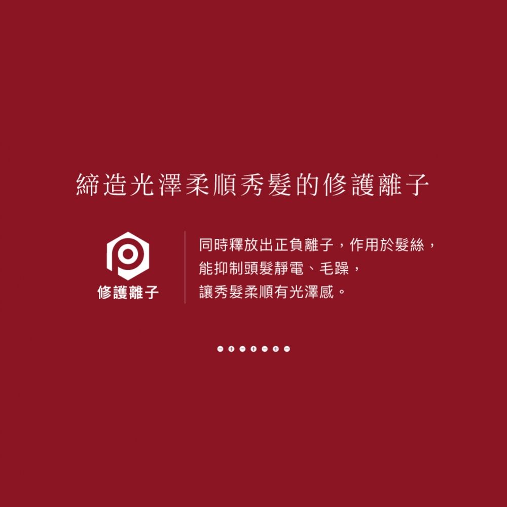 締造光澤柔順秀髮的修護離子同時釋放出正負離子,作用於髮絲,能抑制頭髮靜電、毛躁,修護離子讓秀髮柔順有光澤感。