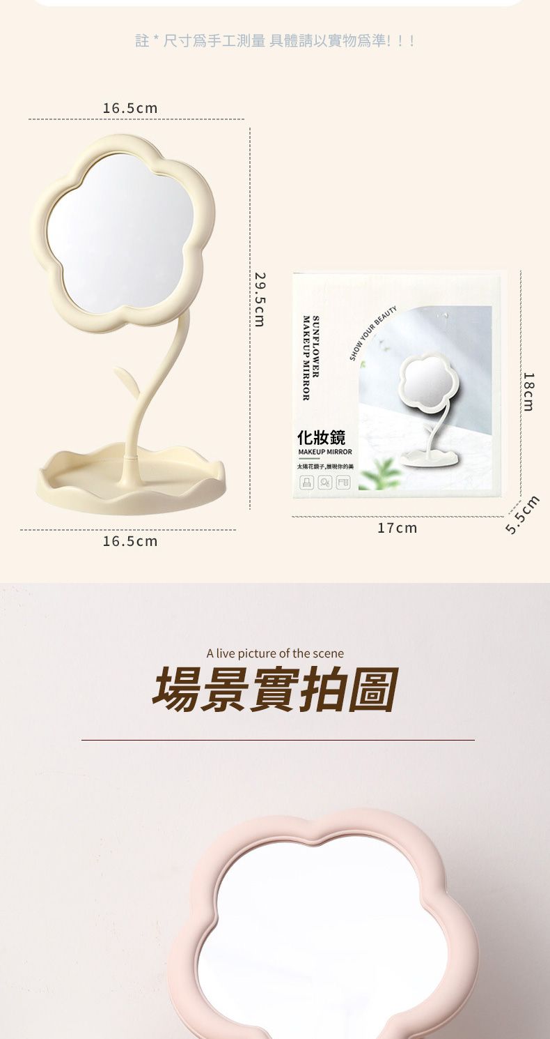 註*尺寸手工測量具體請以實物為準!!!16.5cm16.5cm29.5cmMAKEUP MIRRORSUNFLOWERSHOW YOUR BEAUTY化妝鏡MAKEUP MIRROR的美17cmA live picture of the scene場景實拍圖18cm5.5cm