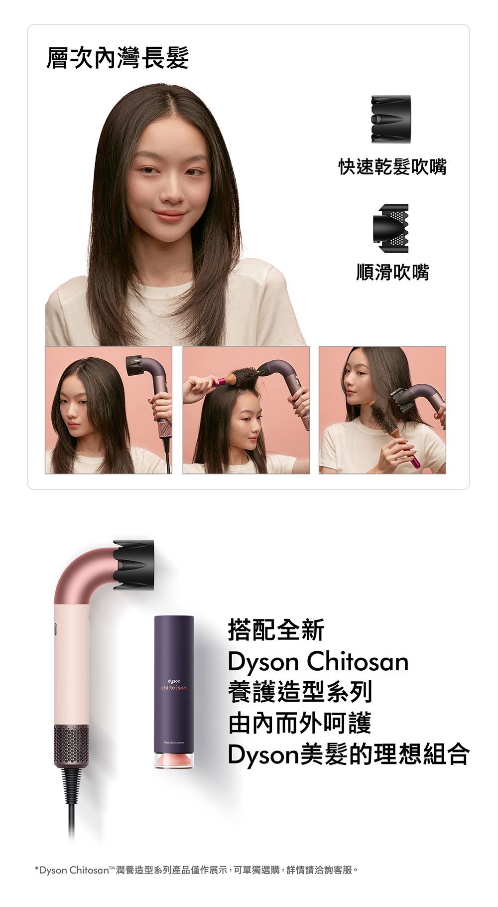 層次灣長髮dysonchi to 快速乾髮吹嘴順滑吹嘴搭配全新Dyson Chitosan養護造型系列由內而外呵護Dyson美髮的理想組合*Dyson Chitosan潤養造型系列產品僅作展示,可單獨選購,詳情請洽詢客服。