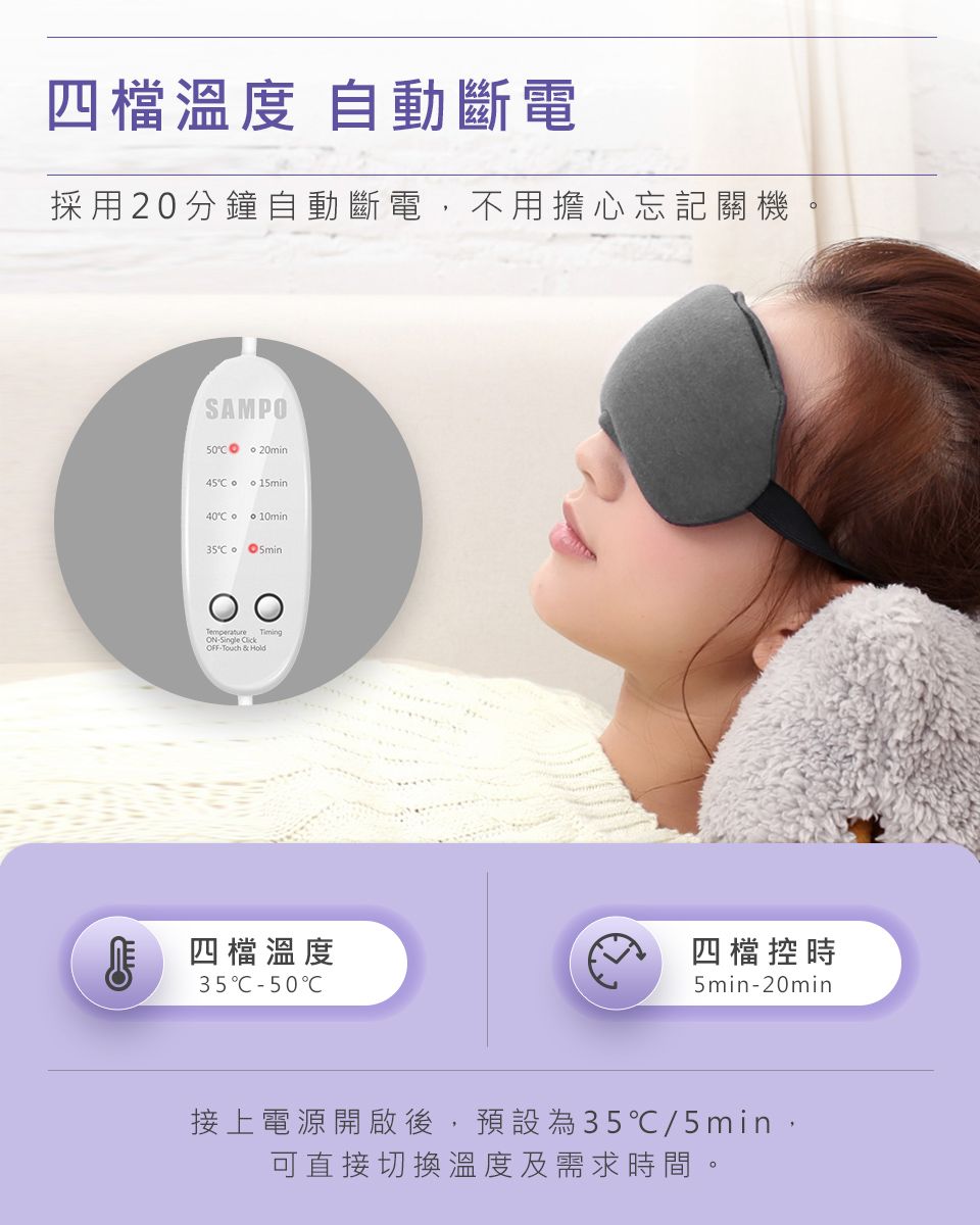 四檔溫度 自動斷電採用20分鐘自動斷電,不用擔心忘記關機SAMPO 20min45  140 10min o5minTemperature ONSingle OFFTouch & Hold四檔溫度35C50C四檔控時5min-20min接上電源開啟後,預設為35℃/5min,可直接切換溫度及需求時間。