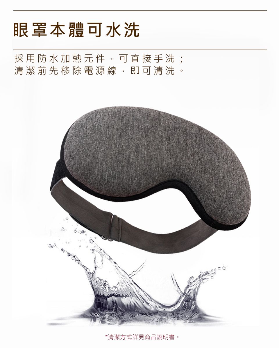 眼罩本體可水洗採用防水加熱元件 可直接手洗;清潔前先移除電源線,即可清洗*清潔方式詳見商品說明書。