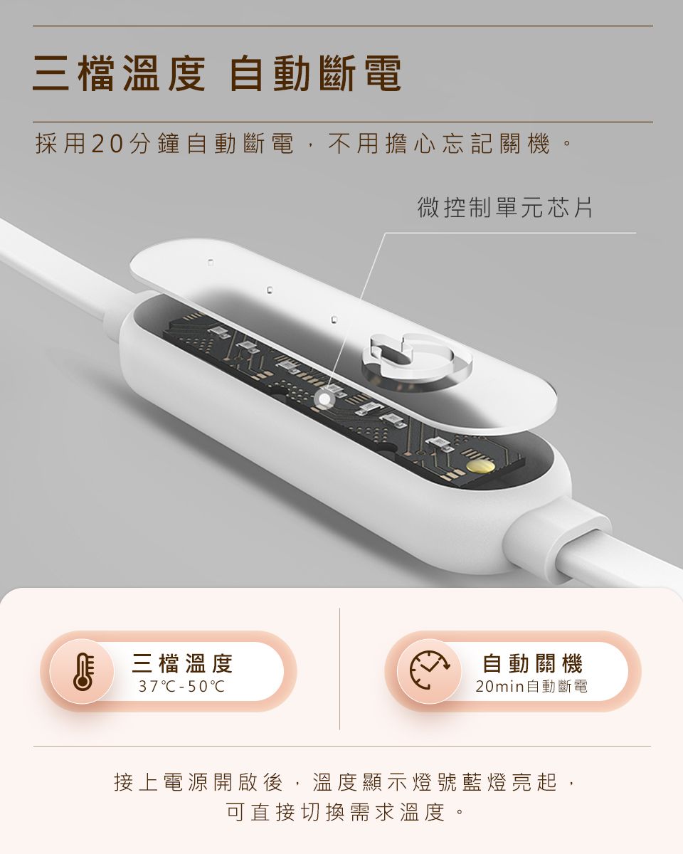 三檔溫度 自動斷電採用20分鐘自動斷電,不用擔心忘記關機三檔溫度37C50C微控制單元芯片自動關機20min自動斷電接上電源開啟後,溫度顯示燈號藍燈亮起,可直接切換需求溫度。