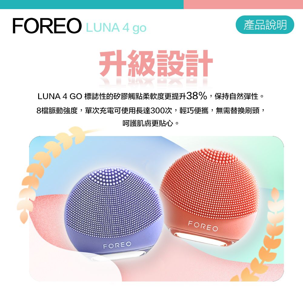 FOREO LUNA 4 go升級設計產品說明LUNA 4 GO 標誌性的矽膠觸點柔軟度更提升38%,保持自然彈性。8檔脈動強度,單次充電可使用長達300次,輕巧便攜,無需替換刷頭,呵護肌膚更貼心。FOREOFOREO