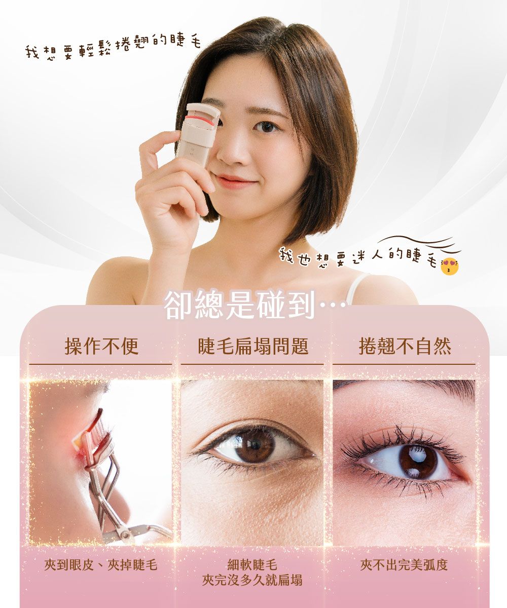 我想要輕鬆捲翹的我也想要迷人的睫卻總是碰到操作不便睫毛扁塌問題捲翹不自然到眼皮、夾睫毛細軟睫毛夾完沒多久就扁塌夾不出完美弧度
