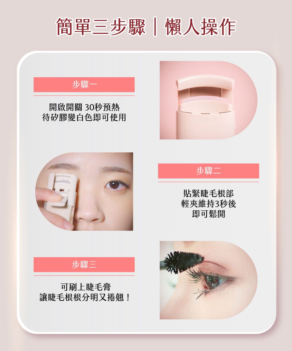 簡單三步驟懶人操作步驟開啟開關 30秒預熱待矽膠變白色即可使用步驟三可刷上睫毛膏讓睫毛根根分明又捲翹!步驟二貼緊睫毛根部輕夾維持3秒後即可鬆開