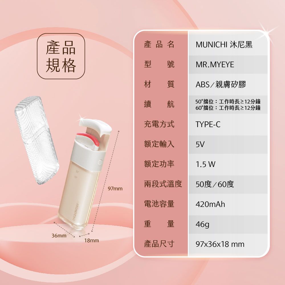 產品規格產品名MUNICHI 沐尼黑型 號材 質續 航充電方式MR.MYEYEABS/親膚矽膠50°擋位:工作時長≥12分鐘60°擋位:工作時長≥12分鐘TYPE-C額定輸入5V額定功率1.5 W兩段式溫度50度/60度97mm電池容量420mAh 量46g36mm18mm產品尺寸97x36x18mm