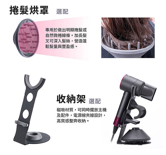 捲髮烘罩 選配專用於做出明顯捲髮或自然微捲線條。加長髮叉可深入髮絲,營造蓬鬆髮量與豐盈感。收納架 選配磁吸材質,可同時擺放主機及配件,電源線夾線設計,高質感整齊收納。