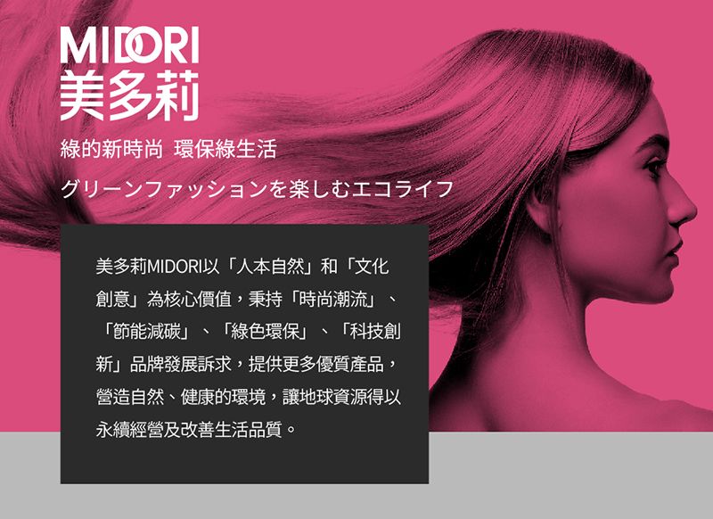 MILORI美多莉綠的新時尚 環保綠生活グリーンファッションを楽しむエコライフ美多莉MIDORI以人本自然和文化創意為核心價值,秉持時尚潮流、「節能減碳、「綠色環保」、「科技創新」品牌發展訴求,提供更多優質產品,營造自然、健康的環境,讓地球資源得以永續經營及改善生活品質。