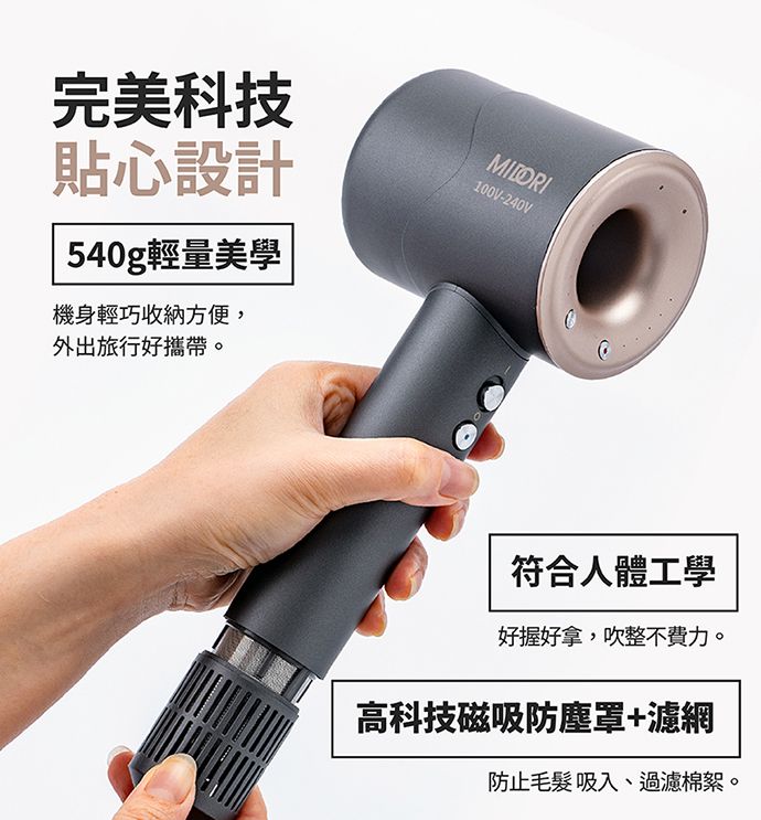 完美科技貼心設計 540g輕量機身輕巧收納方便,外出旅行好攜帶。100V-240V符合人體工學好握好拿,吹整不費力。高科技磁吸防塵罩+濾網防止毛髮吸入、過濾棉絮。