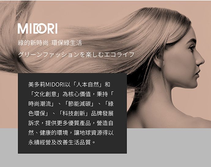 MILORI綠的新時尚 環保綠生活グリーンファッションを楽しむエコライフ美多莉MIDORI以人本自然和文化創意為核心價值,秉持「時尚潮流」 「節能減碳」、 「綠色環保」、「科技創新」品牌發展訴求,提供更多優質產品,營造自然、健康的環境,讓地球資源得以永續經營及改善生活品質。