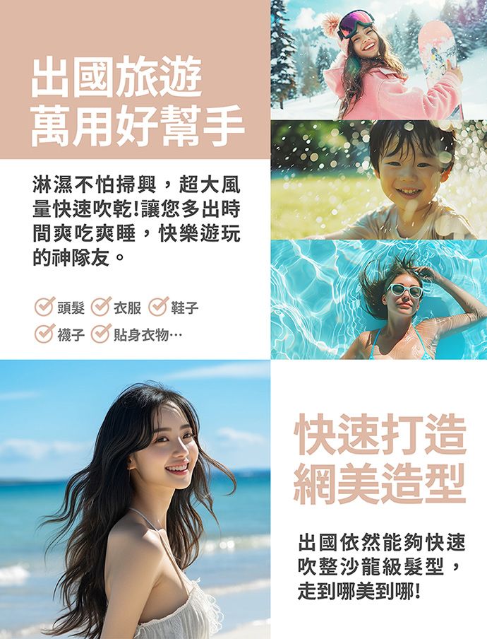 出國旅遊萬用好幫手淋濕不怕掃興,超大風量快速吹乾!讓您多出時間爽吃爽睡,快樂遊玩的神隊友。頭髮衣服 鞋子襪子 貼身衣物…快速打造網美造型出國依然能夠快速吹整沙龍級髮型,走到哪美到哪!
