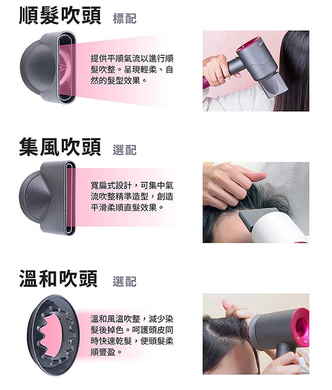 順髮吹頭 標配提供平順氣流以進行順髮吹整。呈現輕柔、自然的髮型效果。集風吹頭 選配寬扁式設計,可集中氣流吹整精準造型,創造平滑柔順髮效果。溫和吹頭 選配溫和風溫吹整,減少染髮後掉色。呵護頭皮同時快速乾髮,使頭髮柔順豐盈。