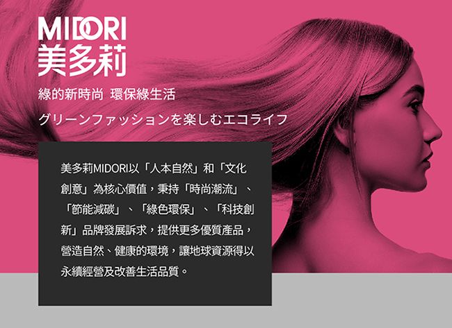 MILORI美多莉綠的新時尚 環保綠生活グリーンファッションを楽しむエコライフ美多莉MIDORI以人本自然和文化創意為核心價值,秉持「時尚潮流「節能減碳「綠色環保、「科技創「新」品牌發展訴求,提供更多優質產品,營造自然、健康的環境,讓地球資源得以永續經營及改善生活品質。