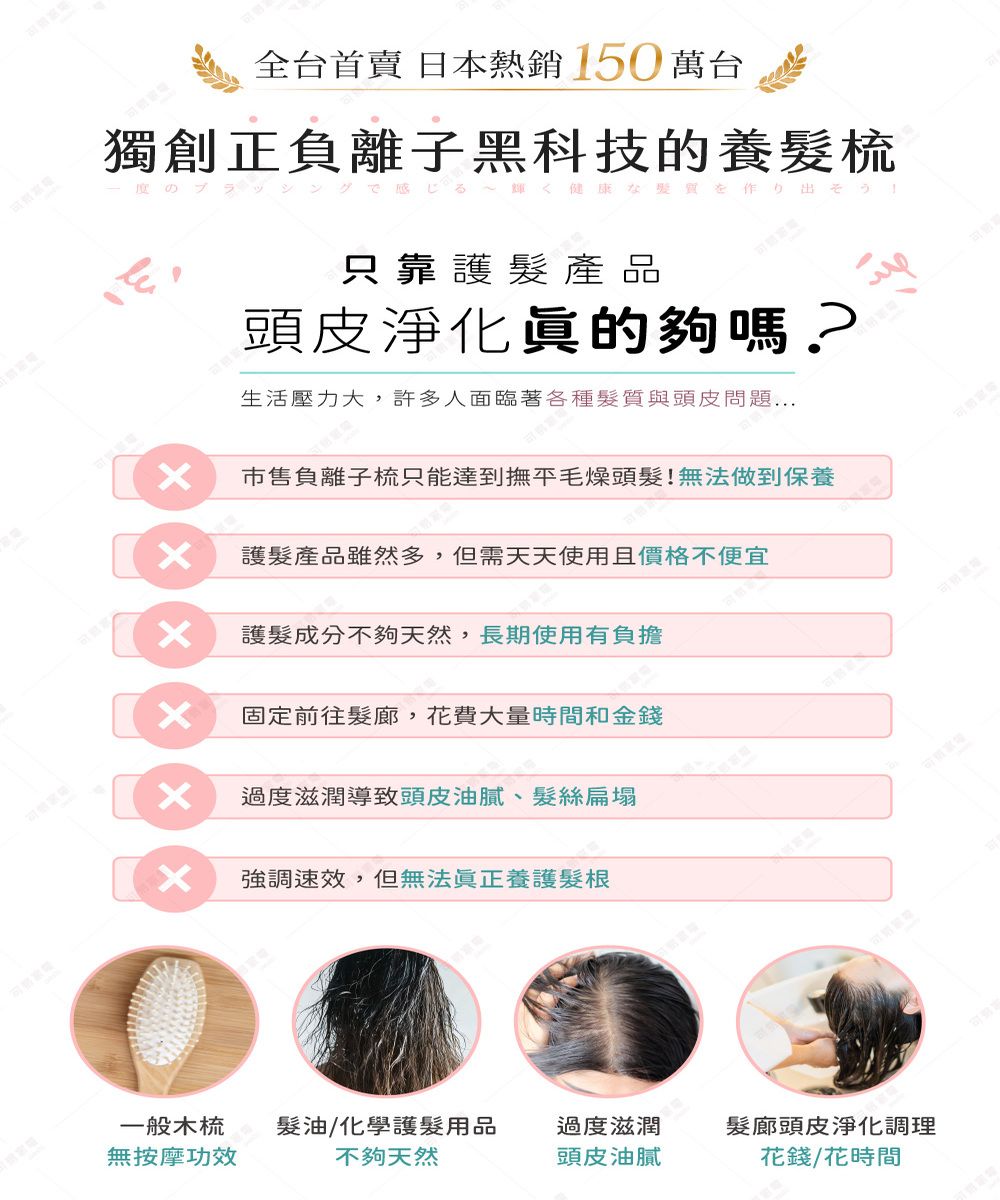 全台首賣 日本熱銷 150萬台獨創正負離子黑科技的養梳のブラッシングる輝く健康な質を作り出そう!只靠護髮產品頭皮淨化眞的夠嗎?生活壓力大,許多人面臨著各種髮質與頭皮問題市售負離子梳只能達到撫平毛燥頭髮!無法做到保養護髮產品雖然多,但需天天使用且價格不便宜護髮成分不夠天然,長期使用有負擔固定前往髮廊, 花費大量時間和金錢過度滋潤導致頭皮油膩、髮絲扁塌強調速效,但無法眞正養護髮根一般木梳髮油/化學護髮用品過度滋潤髮廊頭皮淨化調理無按摩功效不夠天然頭皮油膩花錢/花時間