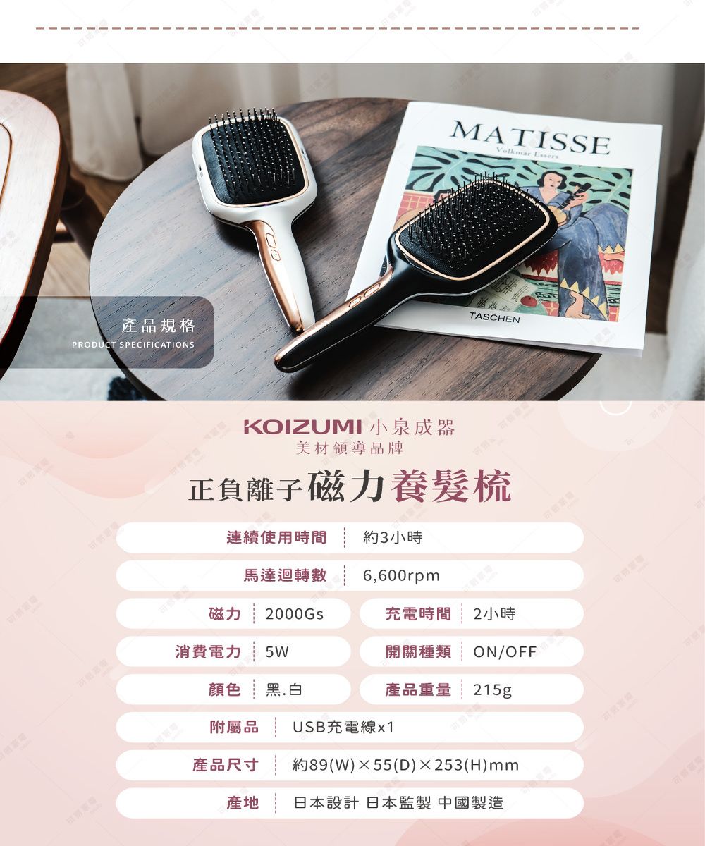 產品規格PRODUCT SPECIFICATIONSMATISSEVolkmar EssersTASCHENKOIZUMI 小泉成器美材領導品牌正負離子磁力養髮梳連續使用時間 約3小時馬達迴轉數 6,600rpm磁力 2000GS消費電力 5W顏色黑.白充電時間2小時開關種類ON/OFF產品重量 215g附屬品 USB充電線x1產品尺寸 約89(W)55(D)253(H)mm產地 日本設計日本監製 中國製造