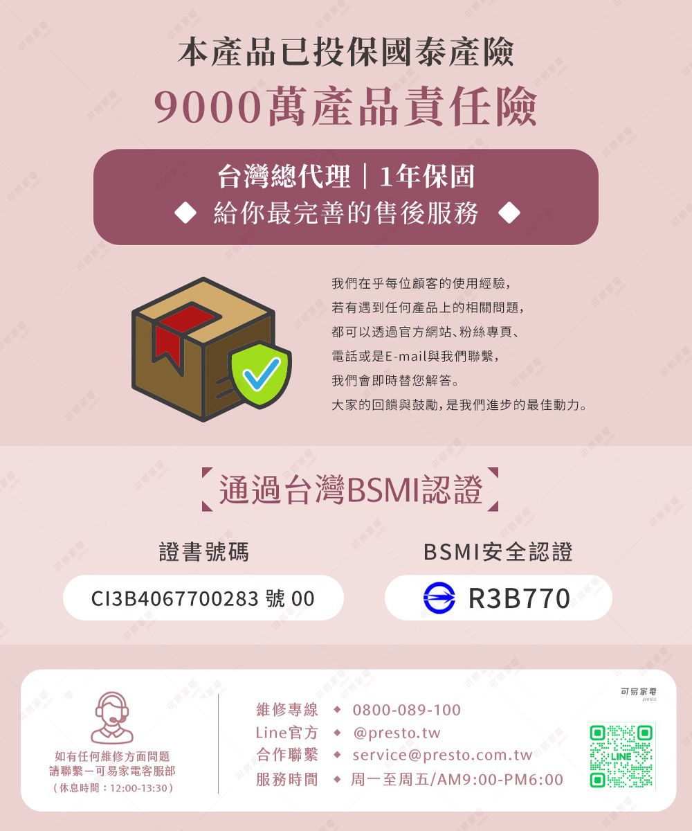本產品已投保國泰產險90萬產品責任險台灣總代理|1年保固給你最完善的售後服務我們在乎每位顧客的使用經驗,若有遇到任何產品上的相關問題,都以透過官方網站、粉絲專頁、電話或是E-mail與我們聯繫,我們會即時替您解答。大家的回饋與鼓勵,是我們進步的最佳動力。通過台灣BSMI認證可證書號碼BSMI安全認證Cl3B4067700283號 00 R3B770維修專線 0800-089-100Line官方@presto.tw如有任何維修方面問題請聯繫可易家電客服部合作聯繫 service@presto.com.tw服務時間 周一至周五AM9:00-M6:00(休息時間:12:00-13:30)P LINE可易家電