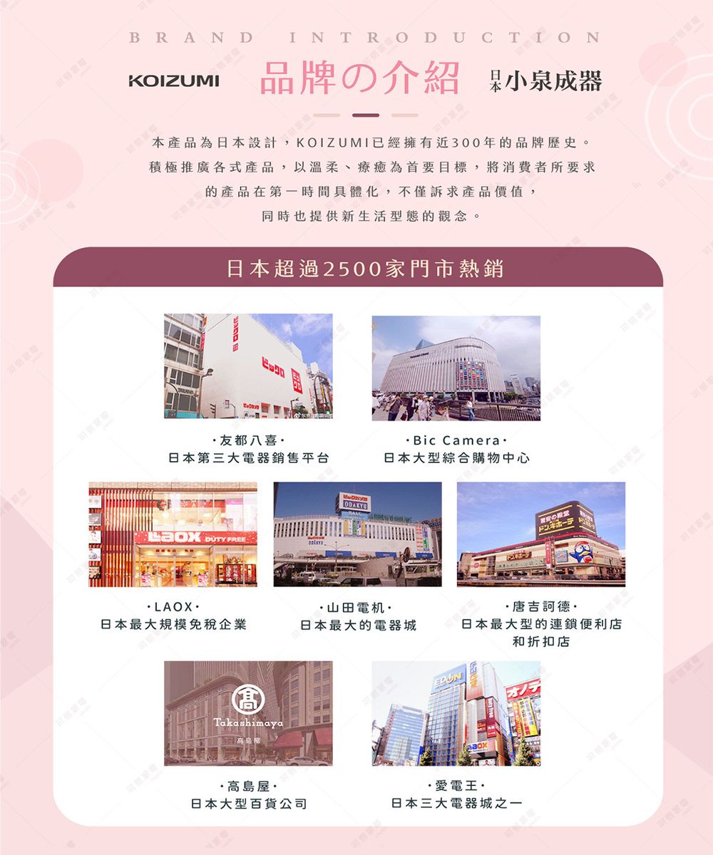 BRANDKOIZUMI品牌の介紹 小泉成器本產品為日本設計,KOIZUMI已經擁有近300年的品牌歷史。積極推廣各式產品,以溫柔、療癒為首要目標,將消費者所要求的產品在第一時間具體化,不僅訴求產品價值,同時也提供新生活型態的觀念。日本超過2500家門市熱銷ビックロ友都八喜Bic Camera日本第三大電器銷售平台日本大型綜合購物中心 FREELAOX山田電机··唐吉訶德·日本最大規模免稅企業日本最大的電器城日本最大型的連鎖便利店和折扣店Takashimaya·高島屋·日本大型百貨公司·愛電王·日本三大電器城之一