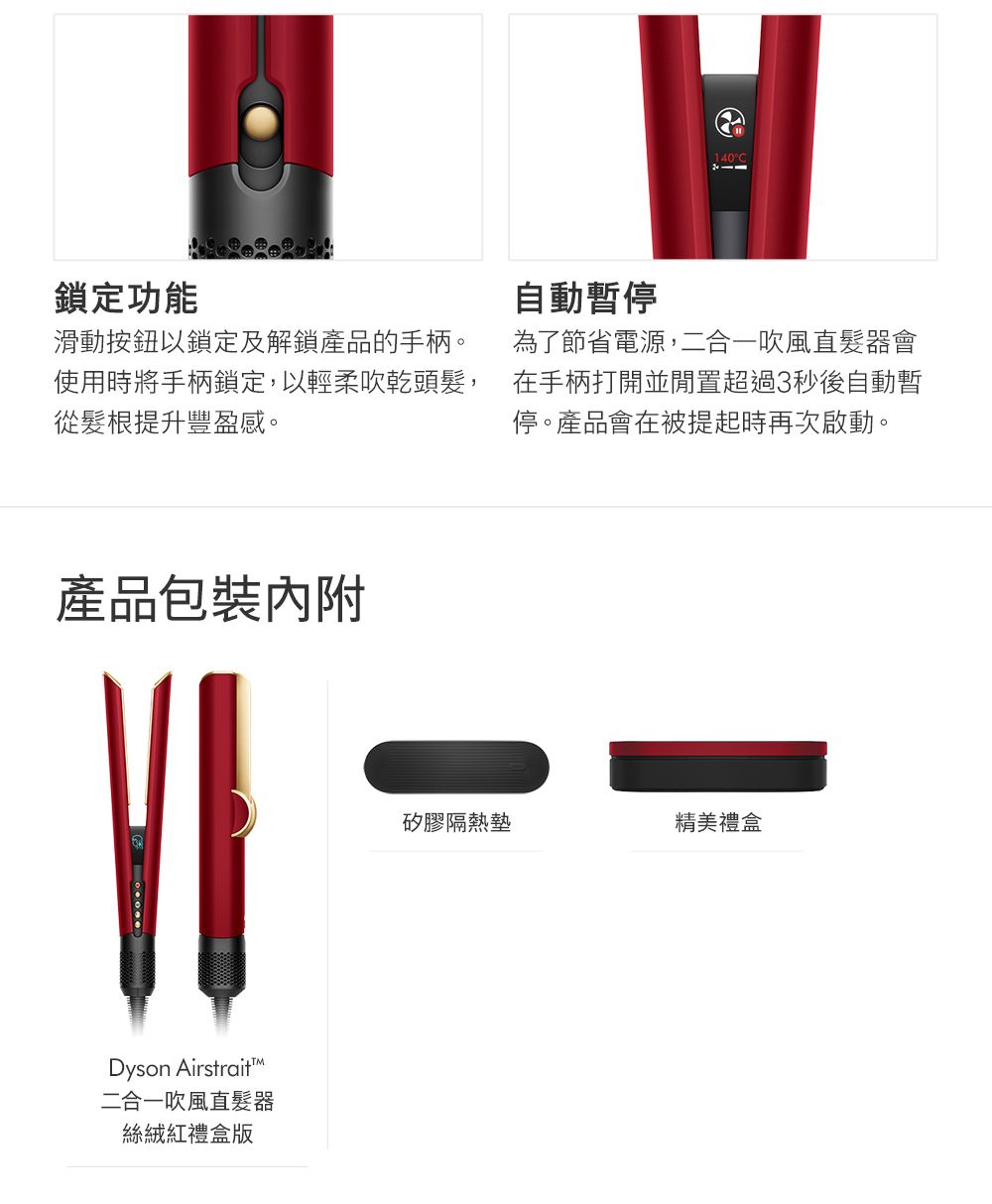 鎖定功能滑動按鈕以鎖定及解鎖產品的手柄。使用時將手柄鎖定以輕柔吹乾頭髮,從髮根提升豐盈感。自動暫停為了節省電源,二合一吹風直髮器會在手柄打開並閒置超過3秒後自動暫停。產品會在被提起時再次啟動。產品包裝VIDyson Airstrait二合一吹風直髮器絲絨紅禮盒版矽膠隔熱墊精美禮盒