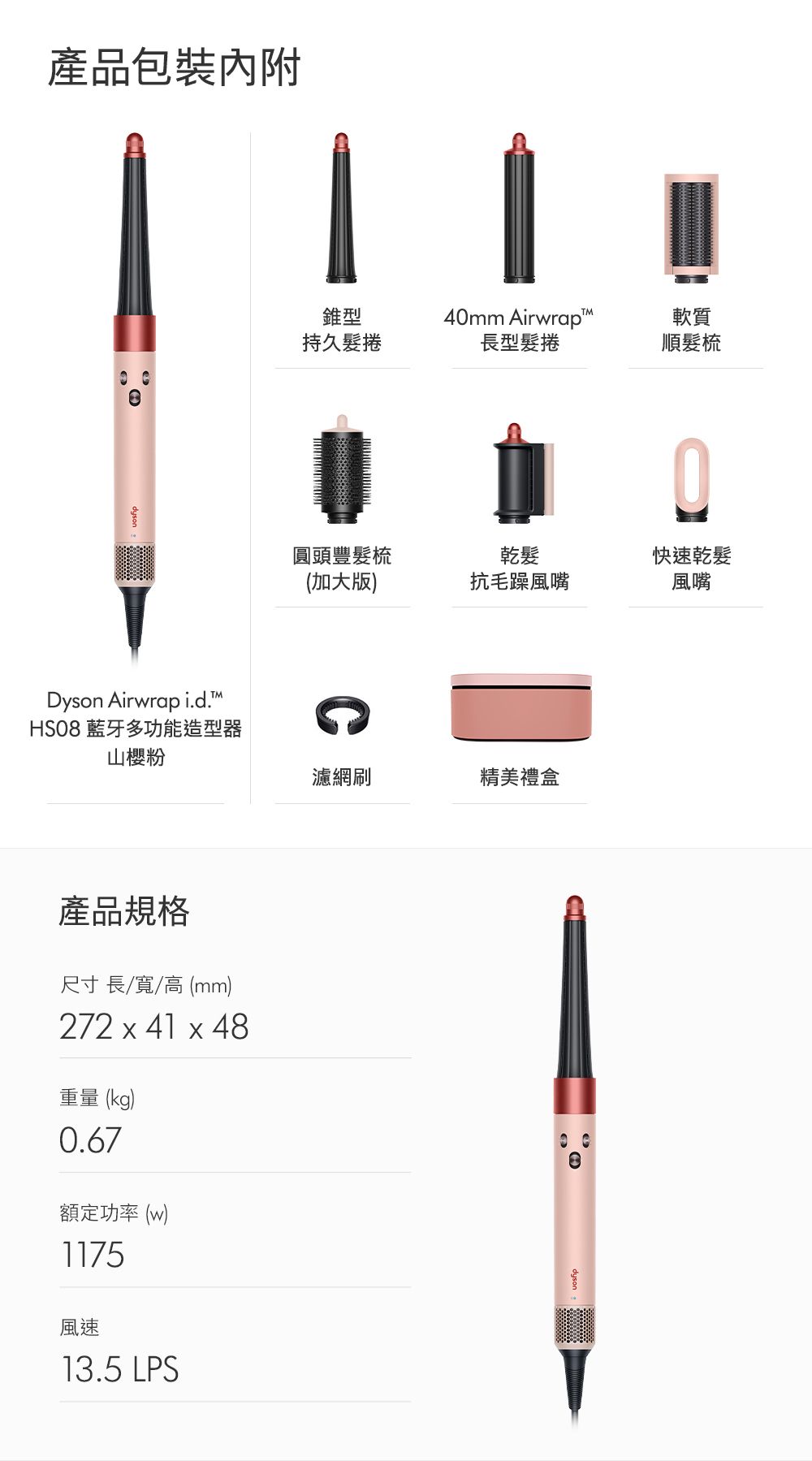 產品包裝內附Dyson Airwrap i.d.HSO8 藍牙多功能造型器山櫻粉錐型4mm Airwrap軟質持久髮捲長型髮捲順髮梳0圓頭豐髮梳(加大版)乾髮抗毛躁風嘴快速乾髮風嘴產品規格尺寸 長/寬/高(mm)272 x 41 x 48重量 (kg)0.67額定功率(w)1175風速13.5 LPS濾網刷精美禮盒