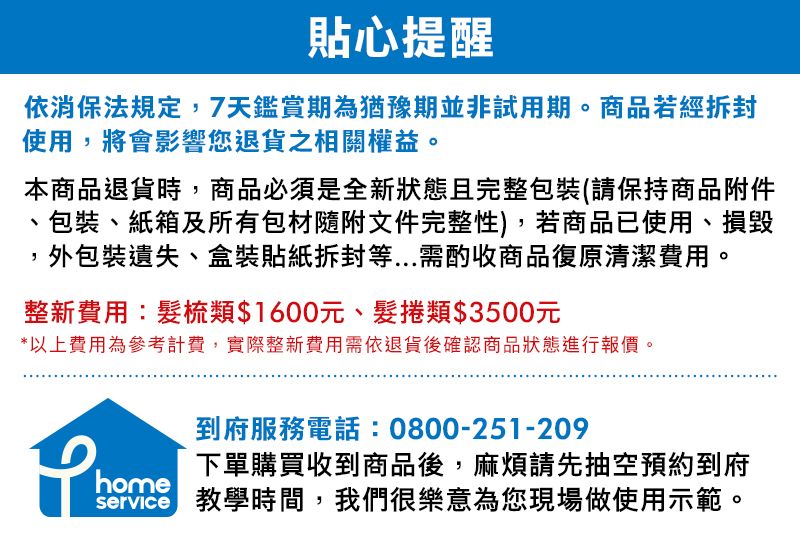 貼心提醒依消保法規定,7天鑑賞期為猶豫期並非試用期。商品若經使用,將會影響您退貨之相關權益。本商品退貨時,商品必須是全新狀態且完整包裝(請保持商品附件、包裝、紙箱及所有包材隨附文件完整性),若商品已使用、損毀外包裝遺失、盒裝貼紙等...需酌收商品復原清潔費用。整新費用:類$1600元、髮捲類$3500元*以上費用為參考計費,實際整新費用需依退貨後確認商品狀態進行報價。到府服務電話:0800-251-209下單購買收到商品後,麻煩請先抽空預約到府home 教學時間,我們很樂意為您現場做使用示範。
