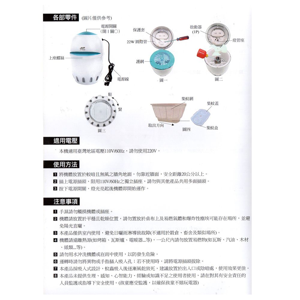 各部零件 (圖片僅供參考上座螺絲電源開關啟動器(開關)保護套(1P)22W圓燈管燈管座圖三適用電壓鬆電源線護網圖二蚊網集蚊蓋取出方向-集蚊盒圖四本機適用臺灣地區電壓110V/60Hz請勿使用220V使用方法 將機體放置於較暗且無風之牆角地面,勿靠近牆面,安全距離20公分以上。 插上電源插頭,限用110V/60Hz之獨立插座,請勿與其他產品共用多面插頭。 按下電源開關,燈光亮起後機體即開始運作。注意事項 手濕請勿觸摸機體或插座。 機體請放置於平穩且乾燥位置,請勿置放於桌布上及易燃氣體和爆炸性塵埃可能存在場所,並避免陽光直曬。本產品僅供室內使用,避免雨淋導致故障(不適用於及類似場所。機體請遠離熱源(如烤箱瓦斯爐、電暖器),一公尺內請勿放置易燃物(如瓦斯、汽油、木材、紙類等)。請勿用水沖洗機體或在雨中使用,以防發生危險。 運轉時請勿將異物或手指吸入孔;若不使用時,請將電源插頭。 本產品採吸入式設計,蚊蟲吸入後逐漸風乾致死,建議放置於出入口或陰暗處,使用效果更佳。 本產品未提供生理、感知、心智能力、經驗或知識不足之使用者使用,請在對其有安全責任的人員監護或指導下安全使用。(孩童應受監護,以確保孩童不嬉玩電器)