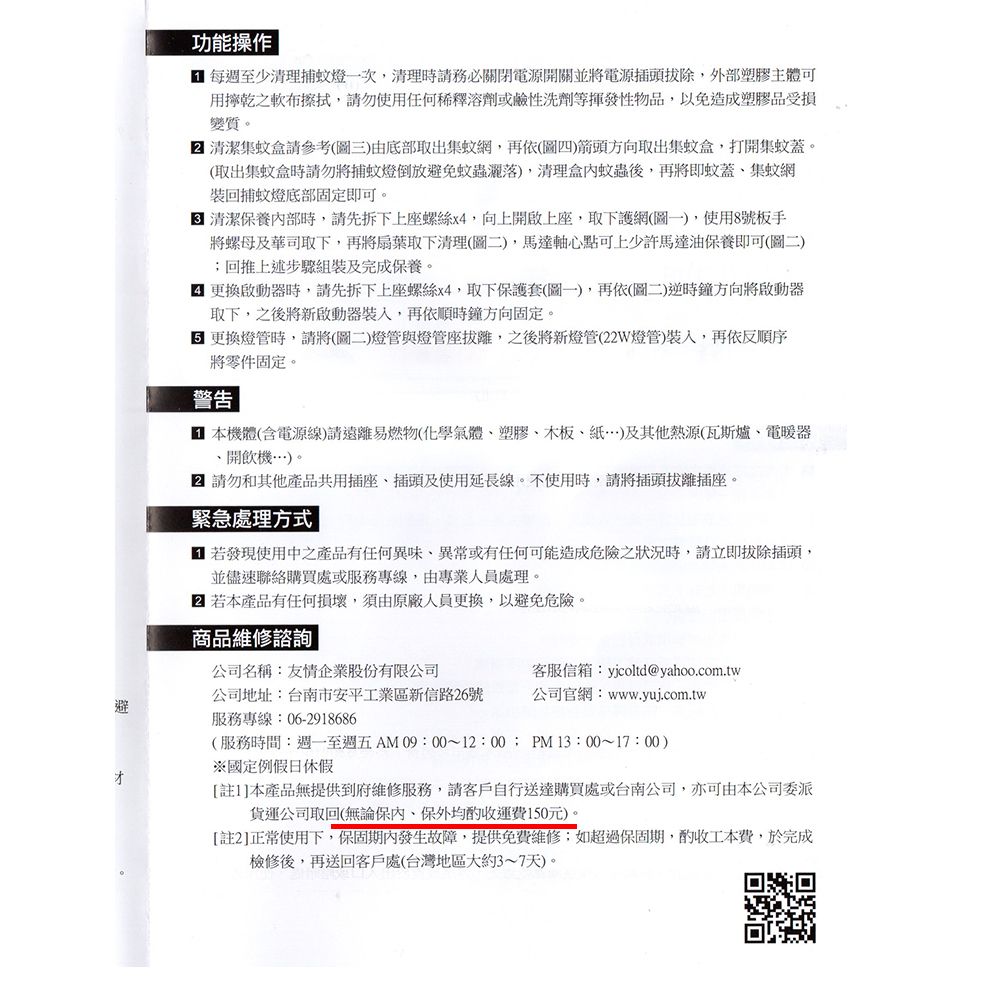 功能操作 每週至少清理捕蚊燈一次清理時請務必關閉電源開關並將電源插頭拔除,外部塑膠主體可用乾之軟布擦拭,請勿使用任何稀釋溶劑或鹼性洗劑等揮發性物品,以免造成塑膠品受損變質。 清潔集蚊盒請參考(圖三)由底部取出集蚊網,再依(圖四)箭頭方向取出集蚊盒,打開集蚊蓋。(取出集蚊盒時請勿將捕蚊燈倒放避免蚊蟲),清理盒蚊蟲後,再將即蚊蓋集蚊網回捕蚊燈底部固定即可。 清潔保養內部時,請先拆下上座螺絲x4,向上開啟上座,取下護網(圖一),使用8號板手將螺母及華司取下,再將扇葉取下清理(圖二),馬達軸心點可上少許馬達油保養即可(圖二);回推上述步驟組裝及完成保養。 更換啟動器時,請先拆下上座螺絲x4,取下保護套(圖一),再依(圖二)逆時鐘方向將啟動器取下,之後將新啟動器,再依順時鐘方向固定。 更換燈管時,請將(圖二)燈管與燈管座拔離,之後將新燈管(22W燈管),再依反順序將零件固定。警告 本機體(含電源線)請遠離易燃物(化學氣體塑膠木板)及其他熱源(瓦斯爐、電暖器、開飲機…)。 請勿和其他產品共用插座、插頭及使用延長線。不使用時,請將插頭拔離插座。緊急處理方式 若發現使用中之產品有任何異味、異常或有任何可能造成危險之狀況時,請立即拔除插頭,並儘速聯絡購買處或服務專線,由專業人員處理。 若本產品有任何損壞,須由原廠人員更換,以避免危險。商品維修諮詢公司名稱:友情企業股份有限公司客服信箱:yjcoltd@yahoo.com.tw公司地址:台南市安平工業區新信路26號公司官網:www.yui.com.tw避才服務專線:06-2918686(服務時間:至週五AM09:00~12:00; PM13:00~17:00)※國定例假日休假[註1]本產品無提供到府維修服務,請客戶自行送達購買處或台南公司,亦可由本公司委派貨運公司取回(無論保內,保外均運費150元)。[註2]正常使用下,保固期內發生故障,提供免費維修;如超過保固期,酌收工本費,於完成檢修後,再送回客戶處(台灣地區大約3~7天)。