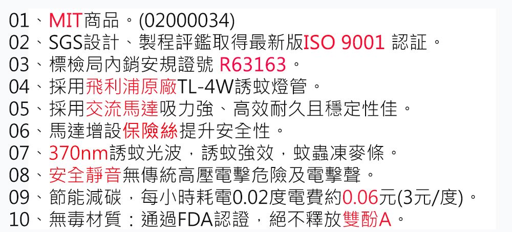 01、MIT商品。(02000034)02、SGS設計、製程評鑑取得最新版ISO 9001 認証。03、標檢局內銷安規證號 R63163。04、採用飛利浦原廠TL-4W蚊燈管。05、採用交流馬達吸力強、高效耐久且穩定性佳。06、馬達增設保險絲提升安全性。07、370nm誘蚊光波誘蚊強效蚊蟲凍麥條。08、安全靜音無傳統高壓電擊危險及電擊聲。09、節能減碳,每小時耗電0.02度電費約0.06元(3元/度)。10、無毒材質:通過FDA認證,絕不釋放雙酚A。