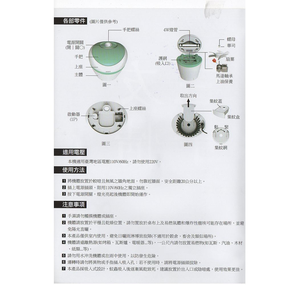 各部零件 僅供參考)電源關開關)上座主體手把螺絲燈管螺母護網(吸入口)華司扇葉馬達軸承上油保養圖二取出方向集蚊蓋上座螺絲啟動器集蚊盒(1P)圖三圖四集蚊網適用電壓本機適用臺灣地區電壓110V/60Hz,請勿使用220V。使用方法 將機體放置於較暗且無風之牆角地面,勿靠近牆面,安全距離20公分以上。 插上電源插頭,限用110V/60Hz之獨立插座。按下電源開關,燈光亮起後機體即開始運作。注意事項手濕請勿觸摸機體或插座。 機體請放置於平穩且乾燥位置,請勿置放於桌布上及易燃氣體和爆炸性塵埃可能存在場所,並避免陽光直曬。本產品僅供室內使用,避免導致故障(不適用於穀倉及類似場所)。 機體請遠離熱源(如烤箱瓦斯爐、電暖器等),一公尺內請勿放置易燃物(如瓦斯、汽油、木材、紙類等)。 請勿用水沖洗機體或在雨中使用,以防發生危險。 運轉時請勿將異物或手指插入吸入孔;若不使用時,請將電源插頭拔除。 本產品採吸入式設計,蚊蟲吸入後逐漸風乾致死,建議放置於出入口或陰暗處,使用效果更佳。