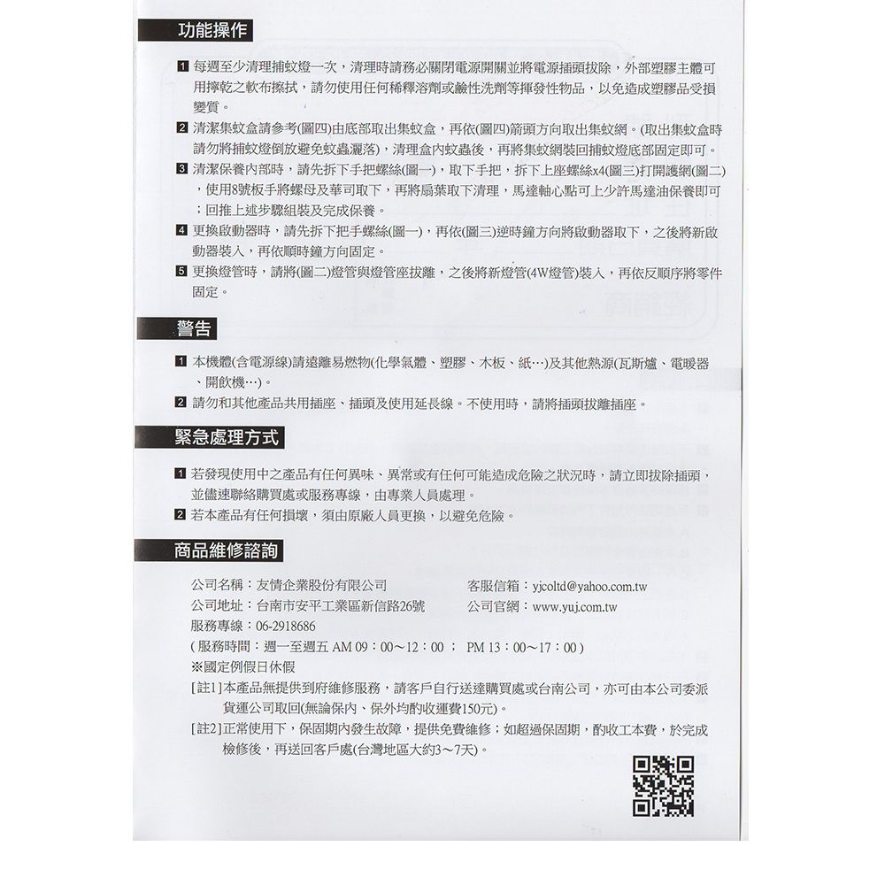 功能操作  每週至少清理捕蚊燈一次,清理時請務必關閉電源開關並將電源插頭,外部塑膠主體可用乾之軟布擦拭,請勿使用任何稀釋溶劑或鹼性洗劑等揮發性物品,以免造成塑膠品受損變質。 清潔集蚊盒請參考(圖四)由底部取出集蚊盒,再依(圖四)箭頭方向取出集蚊網。(取出集蚊盒時請勿將捕蚊燈倒放避免蚊蟲灑落),清理盒內蚊蟲後,再將集蚊網裝回捕蚊燈底部固定即可。清潔保養內部時,請先拆下手把螺絲(圖一),取下手把,拆下上座螺絲x4(圖三)打開護網(圖二),使用8號板手將螺母及華司取下,再將扇葉取下清理,馬達軸心點可上少許馬達油保養即可回推上述步驟組裝及完成保養。更換啟動器時,請先拆下把手螺絲(圖一),再依(圖三)逆時鐘方向將啟動器取下,之後將新啟動器,再依順時鐘方向固定。 更換燈管時,請將(圖二)燈管與燈管座,之後將新燈管(4W燈管),再依反順序將零件固定。警告 本機體(含電源線)請遠離易燃物(化學氣體塑膠木板)及其他熱源(瓦斯爐電暖器、開飲機…)。 請勿和其他產品共用插座、插頭及使用延長線。不使用時,請將插頭拔離插座。緊急處理方式| 若發現使用中之產品有任何異味、異常或有任何可能造成危險之狀況時,請立即拔除插頭,並儘速聯絡購買處或服務專線,由專業人員處理。 若本產品有任何損壞,須由原廠人員更換,以避免危險。商品維修諮詢公司名稱:友情企業股份有限公司客服信箱:yjcoltd@yahoo.com.tw公司地址:台南市安平工業區新信路26號服務專線:06-2918686公司官網:www.yuj.com.tw(服務時間:週一至週五AM 09:00~12:00; PM13:00~17:00)※國定例假日休假[註1]本產品無提供到府維修服務,請客戶自行送達購買處或台南公司,亦可由本公司委派貨運公司取回(無論保內、保外均酌收運費150元)。[註2]正常使用下,保固期內發生故障,提供免費維修;如超過保固期,酌收工本費,於完成檢修後,再送回客戶處(台灣地區大約3~7天)。