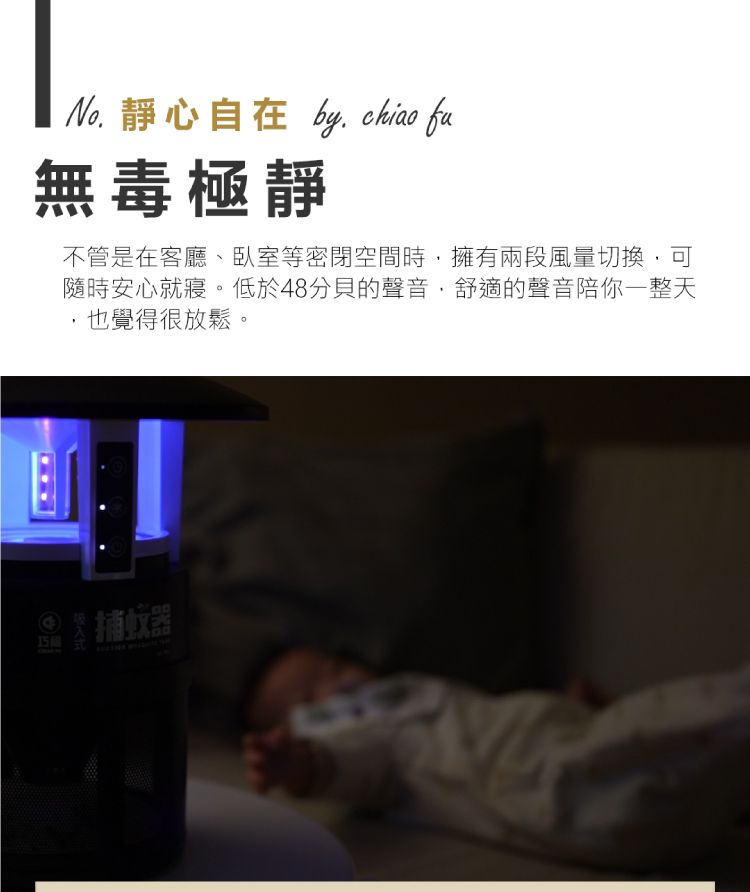 靜心自在 by  fu無毒極靜不管是在客廳、臥室等密閉空間時,擁有兩段風量切換,可隨時安心就寢。低於48分貝的聲音,舒適的聲音陪你一整天,也覺得很放鬆。 蚊