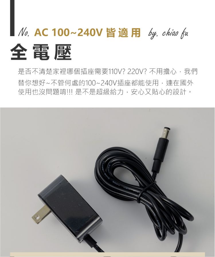 100~240V 皆適用 by  fu全電壓是否不清楚家裡哪個插座需要110V?220V?不用擔心我們替你想好~不管何處的100~240V插座都能使用,連在國外使用也沒問題唷!!! 是不是超級給力,安心又貼心的設計。