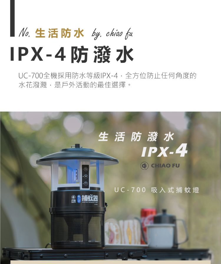 生活防水 by  fuIPX-4防潑水UC-700全機採用防水等級IPX-4全方位防止任何角度的水花潑濺,是戶外活動的最佳選擇。生活防潑水IPX-4 CHIAO FU捕蚊器UC-700 吸入式捕蚊燈