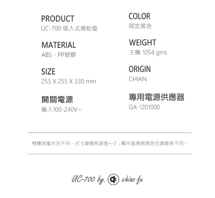 PRODUCTUC-700 吸入式捕蚊燈MATERIALABS、PP塑膠SIZECOLOR限定黑色WEIGHT主機 1054 gmsORIGINCHIAN255 X 255 X 330 mm開關電源專用電源供應器輸入100-240V~GA-1201000根據測量方法不同,尺寸會略有誤差+-2;顯示器規格顏色也會略有不同。UC-700 by chiao fu