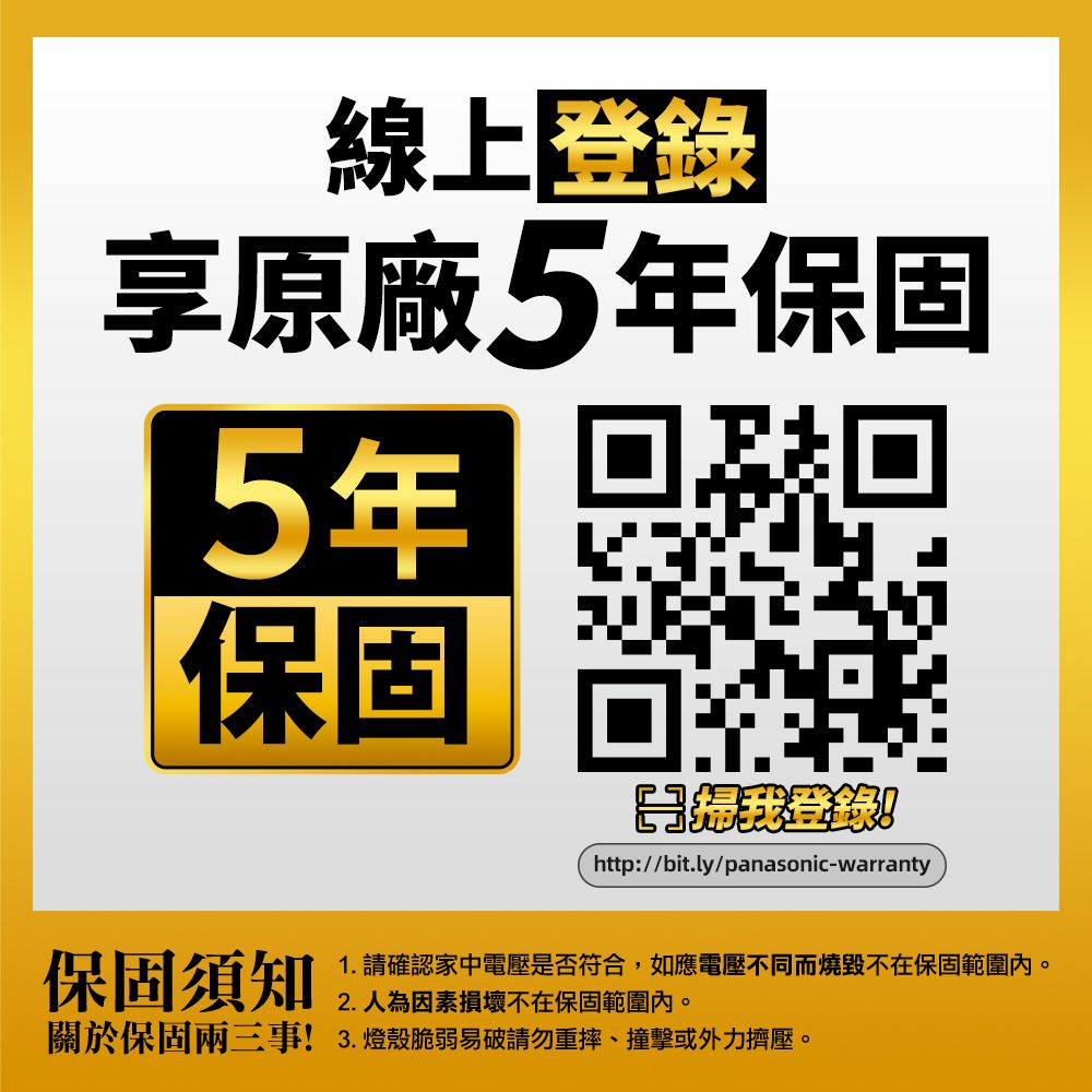 線上登錄享原廠5年保固5年保固http://bit.ly/panasonic-warranty保固須知1. 請確認家中電壓是否符合,如應電壓不同而燒毀不在保固範圍內。2.人為因素損壞不在保固範圍內。關於保固兩三事!3.燈殼脆弱易破請勿重摔、撞擊或外力擠壓。