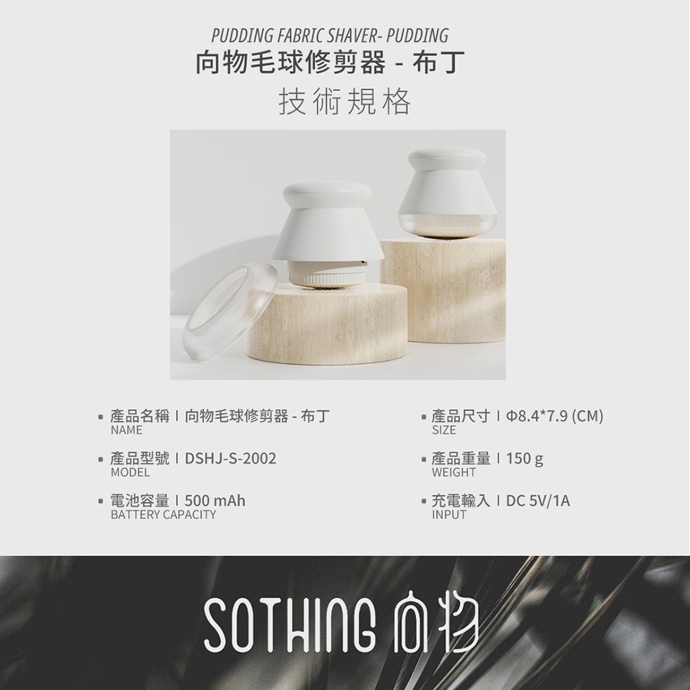 PUDDNG FARIC SHAVER-PUDDING向毛球修剪器 - 布丁技術規格產品名稱向物毛球修剪器-布丁產品尺寸18.4*7.9 (CM)NAME產品型號IDSHJ-S-2002MODEL電池容量1500 mAhBATTERY CAPACITYBSIZE產品重量150gWEIGHT充電輸入 I DC 5V/1AINPUTSOTHING 向物