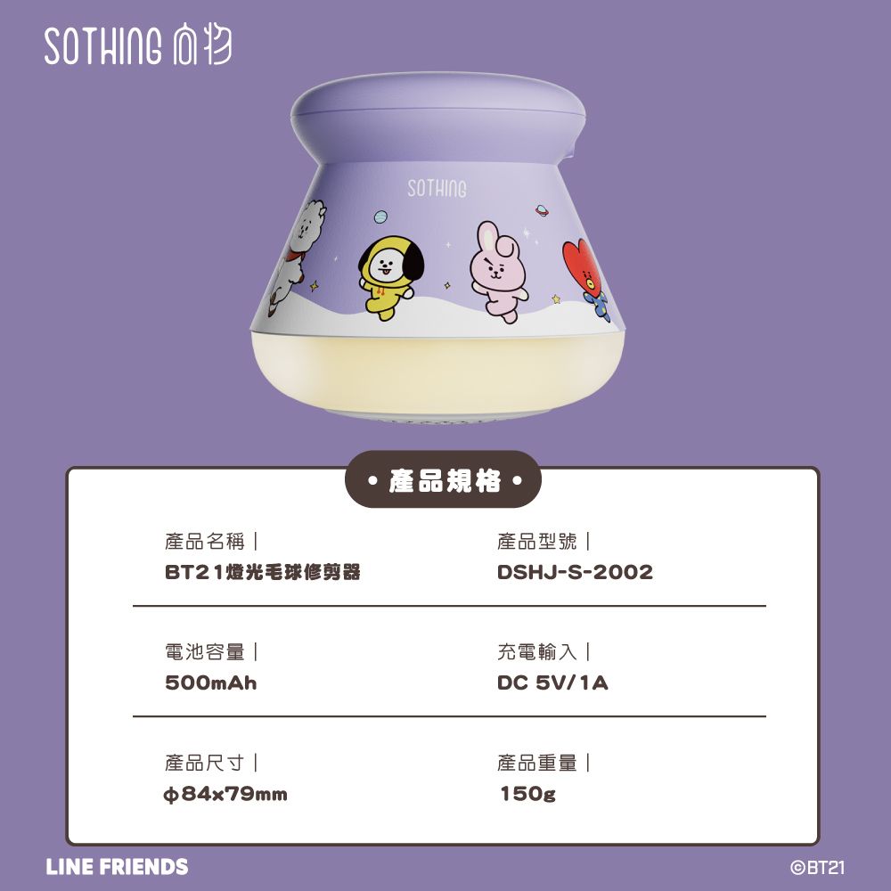 SOTHING 產品名稱 BT21燈光毛球修剪器電池容量500mAh產品尺寸84x79mmLINE FRIENDSSOTHING產品規格產品型號 |DSHJ-S-2002充電輸入|DC 5V/1A產品重量|150gp©BT21