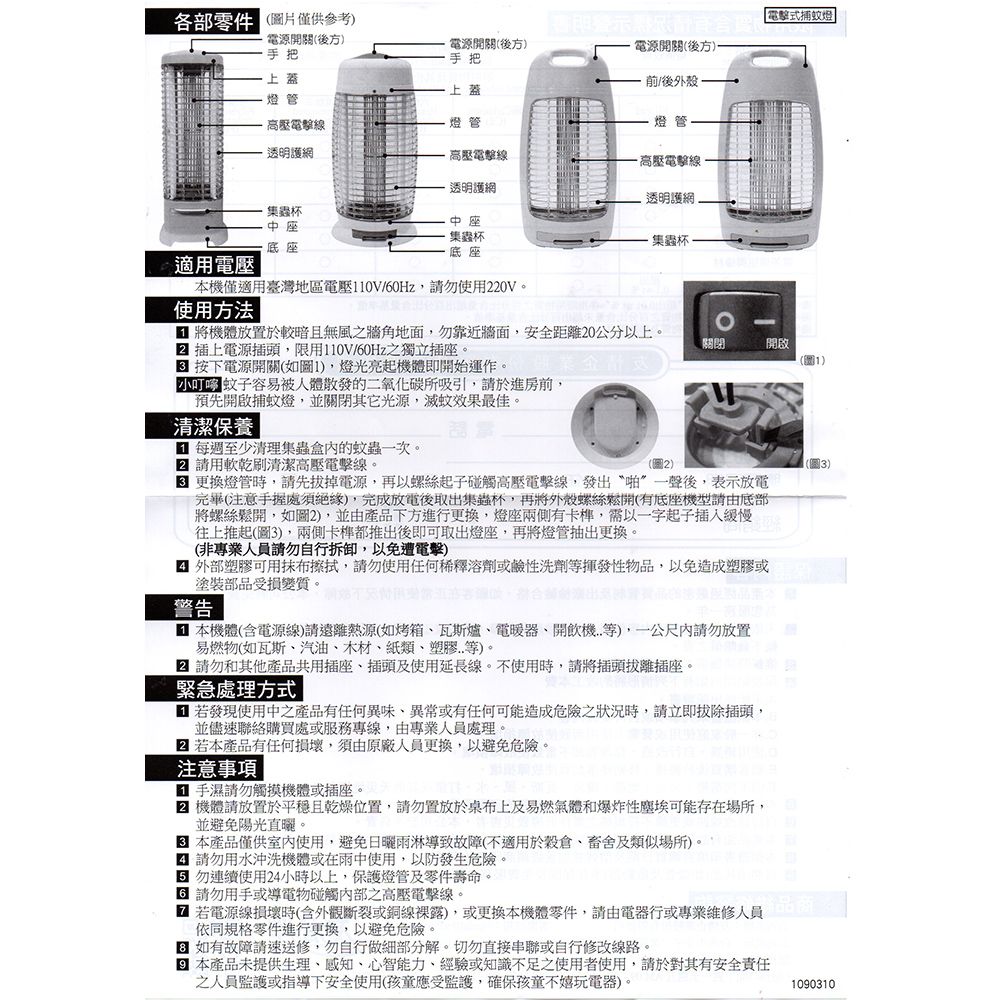 各部零件僅供參考式捕燈電源開關(後方手把上蓋電源開關(後方)手把電源開關(後方)前/後外殼上蓋燈管高壓線燈管燈管透明護網高壓電高壓電擊線蟲杯中座適用電壓透明護網中座透明護網蟲杯底座集蟲杯本機僅適用臺灣地區電壓110V/60Hz請勿使用220V。使用方法 | 將機體放置於較暗且無風之牆角地面,勿靠近牆面,安全距離20公分以上。 插上電源插頭,限用110V/60Hz之獨立插座。 按下電源開關(如1),燈光亮起機體即開始運作。容易被人體散發的二氧化碳所吸引,請於進房前,預先開啟捕蚊燈,並關閉其它光源,滅蚊效果最佳。清潔保養 | 每週至少清理集蟲盒內的蚊蟲次。 請用軟乾刷清潔高壓電擊線。(圖2)-關閉開啟(圖1)(圖) 更換燈管時,請先拔掉電源,再以螺絲起子碰觸高壓電擊線,發出“啪”一聲後,表示放電完畢(注意處須絕緣),完成放電後取出集蟲杯,再將外殼螺絲鬆開(有底座機型請由底部將螺絲鬆開,如圖2),並由產品下方進行更換,燈座兩側有卡,以一字起子往上推起(圖3),兩側卡都推出後即可取出燈座,再將燈管抽出更換。(非專業人員請勿自行拆卸,以免遭電擊) 外部塑膠可用抹布擦拭,請勿使用任何稀釋溶劑或鹼性洗劑揮發性物品,以免造成塑膠或塗裝部品受損變質。警告 本機體(含電源線)請遠離熱源(如烤箱瓦斯爐、電暖器、開飲機等),一公尺內請勿放置易燃物(如瓦斯、汽油、木材、紙類、塑膠..等)。 請勿和其他產品共用插座、插頭及使用延長線。不使用時,請將插頭拔離插座。緊急處理方式 若發現使用中之產品有任何異味、異常或有任何可能造成危險之狀況時,請立即拔除插頭,並儘速聯絡購買處或服務專線,由專業人員處理。 若本產品有任何損壞,須由原廠人員更換,以避免危險。注意事項 手濕請勿觸摸機體或插座。 機體請放置於平穩且乾燥位置,請勿置放於桌布上及易燃氣體和爆炸性塵埃可能存在場所,並避免陽光直曬。本產品僅供室內使用,避免雨淋導致故障(不適用於穀倉、畜舍及類似場所)。 請勿用水沖洗機體或在雨中使用,以防發生危險。勿連續使用24小時以上,保護燈管及零件壽命。3 請勿用手或導電物碰觸內部之高壓電擊線。 若電源線損壞時(含外觀斷裂或銅線裸露),或更換本機體零件,請由電器行或專業維修人員依同規格零件進行更換,以避免危險。 如有故障請速送修,勿自行做細部分解。切勿直接串聯或自行修改線路。本產品未提供生理、感知、心智能力、經驗或知識不足之使用者使用,請於對其有安全責任之人員監護或指導下安全使用(孩童應受監護,確保孩童不嬉玩電器)。1090310