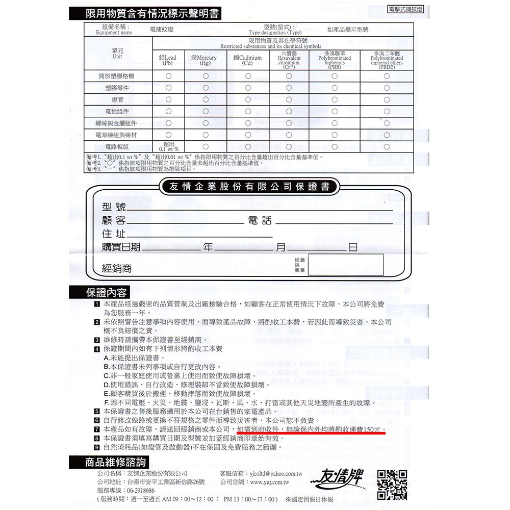 設備名稱Equipment name電捕蚊燈限用物質含有標示聲明書型號型式):Type desination (Type)限用物質及其化學符號Restricted substances and its chemical symbols單元Unit鉛Lead 汞Mercury(Pb)CadmiumHexavalent(Hg)(Cd)chromium(Cr)简形塑膠格柵塑膠零件燈管電性組件螺絲與金屬組件電源線組與線材如產品標示型號電擊式捕蚊燈多聯苯Polybrominatedbiphenyls(PBB)多溴二苯醚Polybrominateddiphenyl ethers(PBDE)電路板組超出  | 備考 超出 wt及超出0.01 wt%限用物質之百分比含量超出百分比含量基準值備考係指該項限用物質之百分比含量未超出百分比含量基準值。備考 “係指該項限用物質為排除項目。友情企業股份有限公司保證書型號顧客電話住址購買日期經蓋經銷商商章保證內容| 本產品經過嚴密的品質管制及出廠檢驗合格如顧客在正常使用情況下故障,本公司將免費為您服務一年。 未依照警告注意事項內容使用,而導致產品故障,將工本費,若因此而導致災害,本公司概不負賠償之責。 維修時請攜帶本保證書至經銷商。 保證期間內如有下列情形將工本費A.未能提出保證書。B.本保證書未列事項或自行更改內容。C. 非一般家庭使用或營業上使用而致使故障損壞。D.使用錯誤自行改造,修理不當致使故障損壞。:E.顧客購買後於搬運、移動而致使故障損壞。F. 因不同電壓、火災、地震、鹽浸、瓦斯、風、水、打雷或其他天災地變所產生的故障。本保證書之售後服務適用於本公司在台銷售的家電產品。 自行修改線路或更換不符規格之零件而導致災害者,本公司恕不負責。 本產品如有故障,請送回經銷商或本公司,如需到府收件,無論保內外均將酌收運費150元。本保證書須填寫購買日期及型號並加蓋經銷商印章始有效。g 自然消耗品(如燈管及啟動器)不在保固及免費服務之範圍。商品維修諮詢公司名稱:友情企業股份有限公司客服信箱:yjcoltd@yahoo.com.tw公司地址:台南市安平工業區新信路26號服務專線:06-2918686公司官網:www.ywj.com.tw友情牌(服務時間:週一至週五AM 09:00~12:00:PM13:00~17:00) 國定例假日休假