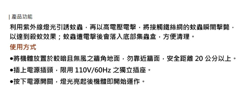 產品功能利用紫外線燈光引誘蚊蟲再以高電壓電擊將接觸鐵絲網的蚊蟲瞬間擊斃,以達到殺蚊效果;蚊蟲遭電擊後會落入底部集蟲盒,方便清理。使用方式將機體放置於較暗且無風之牆角地面,勿靠近牆面,安全距離20公分以上。插上電源插頭,限用110V/60Hz 之獨立插座。按下電源開關,燈光亮起後機體即開始運作。