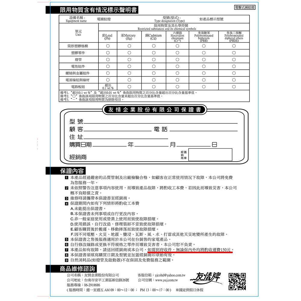 電擊式捕蚊燈設備名稱Equipment name電捕蚊燈限用物質含有情況標示聲明書型號型式Type desination Type)單元Unit鉛Lead()Mercury(Hg)Cadmium(Cd)限用物質及其化學符號Restricted substances and its chemical symbolschromium()如產品標示型號多聯苯biphenyls(PBB)多溴二苯醚Polybrominateddiphenyl ethers(PBDE)形塑膠格柵塑膠零件燈管電性組件螺絲與金屬組件電源線組與線材電路板組超出01  備考 超出01 wt%及超出 wt%限用物質之百分比含量超出百分比含量基準值。 備考“係指該項限用物質之百分比含量未超出百分比含量基準值。備考3.係指該項限用物質為排除項目。友情企業股份有限公司證書型號顧客.電話住址.購買日期經經銷商商章保證內容 本產品經過嚴密的品質管制及出廠檢驗合格,如顧客在正常使用情況下故障,本公司免費為您服務一年。 未依照警告注意事項內容使用,而導致產品故障,將工本費,若因此而導致災害,本公司概不負賠償之責。 維修時請攜帶本保證書至經銷商。保證期間內如有下列情形將酌收工本費A.未能提出保證書。B.本保證書未列事項或自行更改內容。C.非一般家庭使用或營業上使用而致使故障損壞。D.使用錯誤自行改造修理不當致使故障損壞。E.顧客購買後於搬運、移動而致使故障損壞。F. 因不同電壓、火災、地震、鹽浸、瓦斯、風、水、打雷或其他天災地變所產生的故障。保證書之售後服務適用於本公司在台銷售的家電產品。 自行修改線路或更換不符規格之零件而導致災害者,本公司恕不負責。 本產品如有故障,請送回經銷商或本公司,如需到府收件,無論保內外均將酌收運費150元。本保證書須填寫購買日期及型號並加蓋經銷商印章始有效。g 自然消耗品(如燈管及啟動器)不在保固及免費服務之範圍。商品維修諮詢公司名稱:友情企業股份有限公司公司地址:台南市安平工業區新信路26號服務專線:06-2918686: 友情牌公司官網:www.yuj.com.tw(服務時間:週一至週五AM 09:00~12:00:PM13:00~17:00) 國定例假日休假