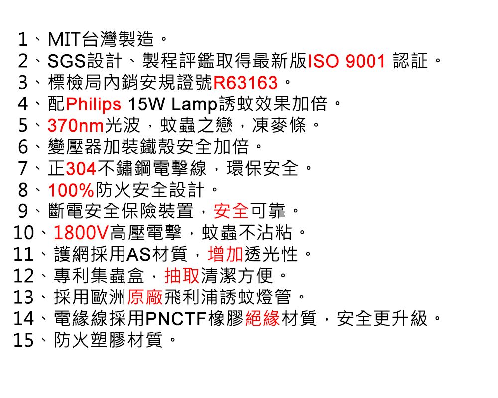 1、MIT台灣製造。2、SGS設計、製程評鑑取得最新版ISO 9001 認証。3、標檢局內銷安規證號R63163。4、配Philips 15W Lamp誘蚊效果加倍。5、370nm光波,蚊蟲之戀,凍麥條。6、變壓器加裝鐵殼安全加倍。7、正304不鏽鋼電擊線,環保安全。8、100%防火安全設計。9、斷電安全保險裝置,安全可靠。10、1800V高壓電擊,蚊蟲不沾粘。11、護網採用AS材質,增加透光性。12、專利集蟲盒,抽取清潔方便。13、採用歐洲原廠飛利浦誘蚊燈管。14、電緣線採用PNCTF橡膠絕緣材質,安全更升級。15、防火塑膠材質。